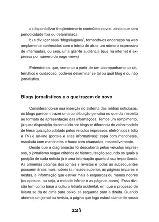 a) disponibilizar freqüentemente conteúdos novos, ainda que sem
periodicidade fixa ou determinada;
     b) e divulgar seus “blogs/lugares”, tornando­os endereços na web
amplamente conhecidos com o intuito de atrair um número expressivo
de internautas, ou seja, uma grande audiência (que na internet é ex­
pressa por número de page views).


     Entendemos que, somente a partir de um acompanhamento sis­
temático e cuidadoso, pode­se determinar se tal ou qual blog é ou não
jornalístico.



Blogs jornalísticos e o que trazem de novo

      Considerando­se sua inserção no sistema das mídias noticiosas,
os blogs parecem trazer uma contribuição genuína no que diz respeito
ao formato de apresentação das informações. Temos um rompimento,
já que a disposição do conteúdo nos blogs se diferencia do velho modelo
de hierarquização adotado pelos veículos impressos, eletrônicos (rádio
e TV) e on­line (portais e sites informativos): capa com manchetes,
escalada com manchetes e home com chamadas, respectivamente.
      Desde que a diagramação foi descoberta pelos veículos impres­
sos, o jornalismo segue critérios de hierarquização segundo os quais a
posição de cada notícia já é uma informação quanto à sua importância.
As primeiras páginas dos jornais e revistas e todas as subseqüentes
possuem áreas mais nobres (a metade superior, as páginas ímpares e
nestas, a informação que estiver mais à esquerda) ou menos nobres
(os opostos, ou seja, a metade inferior e as páginas pares). Essa divi­
são tem como base a cultura letrada ocidental, em que o processo de
leitura se dá de cima para baixo, da esquerda para a direita. Quando
abrimos um jornal ou revista, a página que logo estará diante de nosso


                              226
 