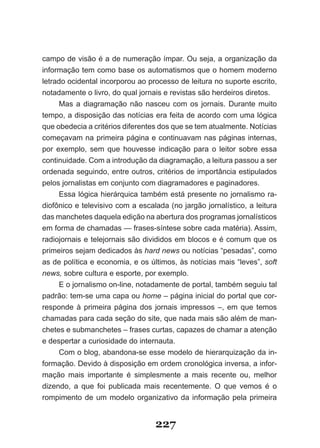 campo de visão é a de numeração ímpar. Ou seja, a organização da
informação tem como base os automatismos que o homem moderno
letrado ocidental incorporou ao processo de leitura no suporte escrito,
notadamente o livro, do qual jornais e revistas são herdeiros diretos.
     Mas a diagramação não nasceu com os jornais. Durante muito
tempo, a disposição das notícias era feita de acordo com uma lógica
que obedecia a critérios diferentes dos que se tem atualmente. Notícias
começavam na primeira página e continuavam nas páginas internas,
por exemplo, sem que houvesse indicação para o leitor sobre essa
continuidade. Com a introdução da diagramação, a leitura passou a ser
ordenada seguindo, entre outros, critérios de importância estipulados
pelos jornalistas em conjunto com diagramadores e paginadores.
     Essa lógica hierárquica também está presente no jornalismo ra­
diofônico e televisivo com a escalada (no jargão jornalístico, a leitura
das manchetes daquela edição na abertura dos programas jornalísticos
em forma de chamadas — frases­síntese sobre cada matéria). Assim,
radiojornais e telejornais são divididos em blocos e é comum que os
primeiros sejam dedicados às hard news ou notícias “pesadas”, como
as de política e economia, e os últimos, às notícias mais “leves”, soft
news, sobre cultura e esporte, por exemplo.
     E o jornalismo on­line, notadamente de portal, também seguiu tal
padrão: tem­se uma capa ou home – página inicial do portal que cor­
responde à primeira página dos jornais impressos –, em que temos
chamadas para cada seção do site, que nada mais são além de man­
chetes e submanchetes – frases curtas, capazes de chamar a atenção
e despertar a curiosidade do internauta.
     Com o blog, abandona­se esse modelo de hierarquização da in­
formação. Devido à disposição em ordem cronológica inversa, a infor­
mação mais importante é simplesmente a mais recente ou, melhor
dizendo, a que foi publicada mais recentemente. O que vemos é o
rompimento de um modelo organizativo da informação pela primeira


                                  227
 