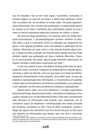 vez em décadas: não se tem mais capas, manchetes, chamadas. A
primeira página ou capa de um blog é o último post publicado, tenha
sido no próprio dia, há semanas ou meses atrás. Os posts registram,
automaticamente, dia e horário das publicações. A organização básica
do arquivo é por data. A definição das informações quanto ao que é
mais ou menos importante segue tão somente um critério: o tempo.
     No caso de blogs jornalísticos, há nuances: além do critério tem­
poral automatizado, o jornalista/blogueiro também interfere na deci­
são sobre o que é importante. Entre os utilizados por blogueiros em
geral, e não apenas jornalistas, está o de retardar a publicação de no­
vidades. Mantendo um post como o mais recente durante algum tem­
po, o blogueiro foca a atenção dos leitores sobre aquele assunto. Pode
também repetir sua publicação em dias e horários diferentes. Quan­
to ao arquivamento dos posts, alguns blogs oferecem alternativas ao
registro simples e automático organizado por data.12
     O que nos parece é que o jornalismo de blog pode estar se apre­
sentando como a primeira categoria de webjornalismo nascida genui­
namente a partir da internet, uma vez que esse novo fazer jornalístico
apresenta características muito próprias. Uma delas seria, no que diz
respeito à apresentação das informações, o rompimento com padrões
criados pelo jornal impresso e de tal forma consolidados, que passaram
a ser repetidos nos formatos jornalísticos midiáticos subseqüentes.
     Nesse ponto, cabe uma outra inferência: o modelo organizativo
proposto pelo blog, dispensando homes, manchetes e destaques, pres­
supõe a relação com um tipo diferente de leitor. Este seria caracterizado
pelo interesse na informação mais recente, mas, sobretudo, por se
considerar capaz de dispensar a hierarquização dos textos proposta
por terceiros, jornalistas ou não. Para tal leitor, jornalistas, portais e
blogs são alguns dos elementos que lhe servem de guia ou filtro para
que obtenha as informações que deseja. Isso nos leva a concordar
12 Ricardo Noblat, criou seções em seu blog de modo a publicar diferentes tipos de conteúdo, como
textos de colaboradores, documentos etc. e também para agrupar posts sobre um determinado tema.
Ver http://oglobo.globo.com/pais/noblat/


                                         228
 