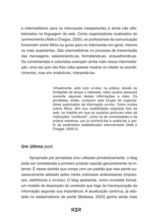 e intermediários para os internautas inexperientes e ainda não alfa­
betizados na linguagem da web. Como organizadores avalizados do
conhecimento (Aldé e Chagas, 2005), os profissionais da comunicação
funcionam como filtros ou guias para os internautas em geral, mesmo
os mais experientes. São intermediários no processo de transmissão
das mensagens, selecionando­as, formatando­as, enquadrando­as.
Os comentaristas e colunistas avançam ainda mais nessa intermedia­
ção, uma vez que não lhes cabe apenas mostrar ou relatar os aconte­
cimentos, mas sim analisá­los, interpretá­los.



                   Virtualmente, está tudo on­line; na prática, devido às
                   limitações de tempo e interesse, cada usuário acessará
                   somente algumas destas informações e sites. Os
                   jornalistas, então, cumprem esta função de organiza­
                   dores autorizados da informação on­line. Como muitos
                   outros filtros, têm sua credibilidade originada fora da
                   web, na medida em que os usuários procuram sites de
                   instituições “confiáveis”, como os de universidades e da
                   própria imprensa, por já conhecê­las e avaliá­las a par­
                   tir de parâmetros estabelecidos externamente (Aldé e
                   Chagas, 2005:3).




Um último post

     Apropriado por jornalistas e/ou utilizado jornalisticamente, o blog
pode ser considerado o primeiro produto nascido genuinamente na in­
ternet. É nesse sentido que rompe com um padrão que veio sendo su­
cessivamente adotado pelos meios noticiosos antecessores (impres­
sos, eletrônicos e on­line). O blog apresenta, como novidade formal,
um modelo de disposição do conteúdo que foge da hierarquização da
informação segundo sua importância. A atualização contínua, já ado­
tada no webjornalismo de portal (Barbosa, 2003) ganha ainda mais


                              232
 
