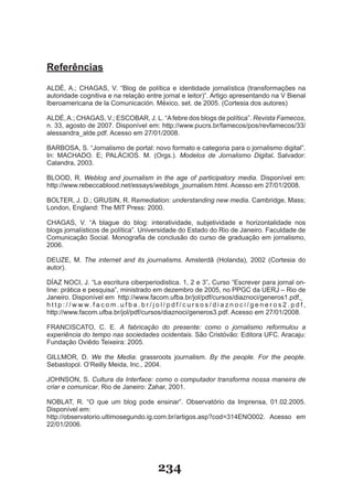 Referências

ALDÉ, A.; CHAGAS, V. “Blog de política e identidade jornalística (transformações na
autoridade cognitiva e na relação entre jornal e leitor)”. Artigo apresentando na V Bienal
Iberoamericana de la Comunicación. México, set. de 2005. (Cortesia dos autores)

ALDÉ, A.; CHAGAS, V.; ESCOBAR, J. L. “A febre dos blogs de política”. Revista Famecos,
n. 33, agosto de 2007. Disponível em: http://www.pucrs.br/famecos/pos/revfamecos/33/
alessandra_alde.pdf. Acesso em 27/01/2008.

BARBOSA, S. “Jornalismo de portal: novo formato e categoria para o jornalismo digital”.
In: MACHADO. E; PALÁCIOS. M. (Orgs.). Modelos de Jornalismo Digital. Salvador:
Calandra, 2003.

BLOOD, R. Weblog and journalism in the age of participatory media. Disponível em:
http://www.rebeccablood.net/essays/weblogs_journalism.html. Acesso em 27/01/2008.

BOLTER, J. D.; GRUSIN, R. Remediation: understanding new media. Cambridge, Mass;
London, England: The MIT Press: 2000.

CHAGAS, V. “A blague do blog: interatividade, subjetividade e horizontalidade nos
blogs jornalísticos de política”. Universidade do Estado do Rio de Janeiro. Faculdade de
Comunicação Social. Monografia de conclusão do curso de graduação em jornalismo,
2006.

DEUZE, M. The internet and its journalisms. Amsterdã (Holanda), 2002 (Cortesia do
autor).

DÍAZ NOCI, J. “La escritura ciberperiodistica. 1, 2 e 3”. Curso “Escrever para jornal on­
line: prática e pesquisa”, ministrado em dezembro de 2005, no PPGC da UERJ – Rio de
Janeiro. Disponível em http://www.facom.ufba.br/jol/pdf/cursos/diaznoci/generos1.pdf,
h t t p : / / w w w. f a c o m . u f b a . b r / j o l / p d f / c u r s o s / d i a z n o c i / g e n e r o s 2 . p d f ,
http://www.facom.ufba.br/jol/pdf/cursos/diaznoci/generos3.pdf. Acesso em 27/01/2008.

FRANCISCATO, C. E. A fabricação do presente: como o jornalismo reformulou a
experiência do tempo nas sociedades ocidentais. São Cristóvão: Editora UFC. Aracaju:
Fundação Oviêdo Teixeira: 2005.

GILLMOR, D. We the Media: grassroots journalism. By the people. For the people.
Sebastopol. O’Reilly Meida, Inc., 2004.

JOHNSON, S. Cultura da Interface: como o computador transforma nossa maneira de
criar e comunicar. Rio de Janeiro: Zahar, 2001.

NOBLAT, R. “O que um blog pode ensinar”. Observatório da Imprensa, 01.02.2005.
Disponível em:
http://observatorio.ultimosegundo.ig.com.br/artigos.asp?cod=314ENO002. Acesso em
22/01/2006.




                                                    234
 