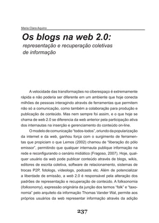 Maria Clara Aquino


Os blogs na web 2.0:
 representação e recuperação coletivas
 de informação




      A velocidade das transformações no ciberespaço é extremamente
rápida e não poderia ser diferente em um ambiente que hoje conecta
milhões de pessoas interagindo através de ferramentas que permitem
não só a comunicação, como também a colaboração para produção e
publicação de conteúdo. Mas nem sempre foi assim, e o que hoje se
chama de web 2.0 se diferencia da web anterior pela participação ativa
dos internautas na inserção e gerenciamento do conteúdo on-line.
      O modelo de comunicação “todos-todos”, oriundo da popularização
da internet e da web, ganhou força com o surgimento de ferramen-
tas que propiciam o que Lemos (2002) chamou de “liberação do pólo
emissor”, permitindo que qualquer internauta publique informação na
rede e reconfigurando o cenário midiático (Fragoso, 2007). Hoje, qual­
quer usuário da web pode publicar conteúdo através de blogs, wikis,
editores de escrita coletiva, software de relacionamento, sistemas de
trocas P2P, fotologs, vídeologs, podcasts etc. Além de potencializar
a liberdade de emissão, a web 2.0 é responsável pela alteração dos
padrões de representação e recuperação de conteúdo. A folksonomia
(folksonomy), expressão originária da junção dos termos “folk” e “taxo-
nomia” pelo arquiteto da informação Thomas Vander Wal, permite aos
próprios usuários da web representar informação através da adição


                                  237
 