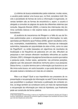 c) critérios de busca estabelecidos pelos sistemas: muitas vezes,
o usuário pode realizar uma busca que, no final, considera inútil. De­
vido à pluralidade de formas de como a informação é organizada, di-
versas também são as formas de encontrá-la e, assim, o usuário é
obrigado a consultar as páginas de ajuda dos diferentes sistemas que
consulta. Segundo Branski (2004), a maioria dos internautas não do­
mina controles básicos e não explora todas as potencialidades dos
buscadores.
      d) ausência de mecanismos de filtragem e a falta do uso de for­
mas padronizadas para o armazenamento de informações na web,
apontadas por Maedche apud Feitosa (2006): geram resultados confu­
sos, incompletos, insatisfatórios, irrelevantes. Técnicas de indexação
automática, baseadas em popularidade de sites e links, como no caso
do PageRank4, ou então baseadas em algoritmos de resultados de
localização e de frequência de palavaras em um site, dificultam as
pesquisas e nem sempre oferecem resultados relevantes ao usuário
(Céndon, 2001). A listagem de páginas fornecidas ao usuário que realiza
a pesquisa pode, muitas vezes, apresentar, nas primeiras posições,
páginas que não possuem relevância nenhuma para a sua pesquisa.
Dessa forma, o usuário termina sem a informação que buscava ou en-
tão inicia outra busca, em outro buscador, o que pode demorar, já que
ele pode realizar a tentativa em mais de um sistema.


      Mas e os blogs? Qual a sua importância nos processos de re-
presentação e recuperação de informação na web? Como ferramentas
que possibilitam a qualquer internauta a publicação de conteúdo on-
line, os blogs também se constituem como um meio de representação
e recuperação de informação por meio do hipertexto, que finalmente
pode ser construído de forma coletiva.

4 http://www.google.com/technology. A técnica do PageRank foi inicialmente utilizada pelo Google e
funciona, basicamente, colocando em primeiros lugares na listagem dos resultados de busca os sites
que mais são linkados por outros sites.



                                               241
 