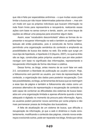 que não é feito por especialistas anônimos – o que muitas vezes pode
limitar a busca por não trazer determinadas palavras-chave –, mas sim
um modo em que os próprios indivíduos que buscam informação na
rede ficam livres para representá­la e recuperá­la, realizando essas
ações com base no senso comum e tendo, assim, um novo leque de
opções ao efetuar uma pesquisa para encontrar algum dado.
      Assim, esse “vocabulário descontrolado” altera as formas de re-
presentar e recuperar informação na web e também os padrões hiper-
textuais até então praticados, pois é construído de forma coletiva,
permitindo uma organização semântica do conteúdo e ampliando as
possibilidades de busca dos dados na web. Eis então que surge um
novo tipo de hipertexto, o hipertexto 2.0 (Aquino, 2007), no qual os links
são as tags, construídas pelos próprios usuários que por elas podem
navegar com base no significado das informações, representando e
recuperando informação de forma não-linear e coletiva.
      Dessa forma, os blogs, antes mesmo de se ouvir falar em web
2.0, concederam a liberdade de publicação ao usuário comum. Hoje,
a folksonomia vem permitir ao usuário, por meio da representação do
conteúdo, a organização dos dados para posterior recuperação. Com
tais possibilidades, os blogs, as ferramentas de busca que se restringem
a esse tipo de página e também a folksonomia são vistos como um
processo alternativo de representação e recuperação de conteúdo na
web capaz de contornar as dificuldades dos sistemas de busca base­
ados em uma organização limitada e apenas eficiente quando o termo
adequado é digitado no momento da procura pela informação. Agora,
os usuários podem percorrer novos caminhos por conta própria e não
mais permanecer presos às limitações dos buscadores.
      A falta de atualização de um sistema de busca, que dificulta a
recuperação da informação, já que a web é dinâmica e muda cons-
tantemente, modificando o conteúdo das páginas, criando novos ende­
reços e excluindo outros, pode ser reparada nos blogs. Ainda que vários


                                   249
 