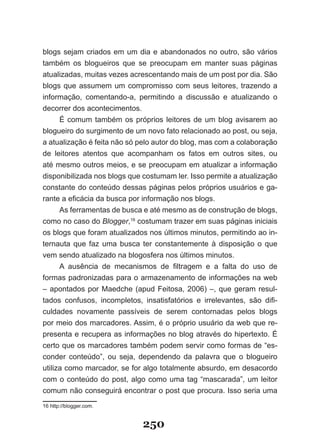 blogs sejam criados em um dia e abandonados no outro, são vários
também os blogueiros que se preocupam em manter suas páginas
atualizadas, muitas vezes acrescentando mais de um post por dia. São
blogs que assumem um compromisso com seus leitores, trazendo a
informação, comentando-a, permitindo a discussão e atualizando o
decorrer dos acontecimentos.
     É comum também os próprios leitores de um blog avisarem ao
blogueiro do surgimento de um novo fato relacionado ao post, ou seja,
a atualização é feita não só pelo autor do blog, mas com a colaboração
de leitores atentos que acompanham os fatos em outros sites, ou
até mesmo outros meios, e se preocupam em atualizar a informação
disponibilizada nos blogs que costumam ler. �sso permite a atualização
constante do conteúdo dessas páginas pelos próprios usuários e ga-
rante a eficácia da busca por informação nos blogs.
     As ferramentas de busca e até mesmo as de construção de blogs,
como no caso do Blogger,16 costumam trazer em suas páginas iniciais
os blogs que foram atualizados nos últimos minutos, permitindo ao in-
ternauta que faz uma busca ter constantemente à disposição o que
vem sendo atualizado na blogosfera nos últimos minutos.
      A ausência de mecanismos de filtragem e a falta do uso de
formas padronizadas para o armazenamento de informações na web
– apontados por Maedche (apud Feitosa, 2006) –, que geram resul­
tados confusos, incompletos, insatisfatórios e irrelevantes, são difi­
culdades novamente passíveis de serem contornadas pelos blogs
por meio dos marcadores. Assim, é o próprio usuário da web que re-
presenta e recupera as informações no blog através do hipertexto. É
certo que os marcadores também podem servir como formas de “es-
conder conteúdo”, ou seja, dependendo da palavra que o blogueiro
utiliza como marcador, se for algo totalmente absurdo, em desacordo
com o conteúdo do post, algo como uma tag “mascarada”, um leitor
comum não conseguirá encontrar o post que procura. �sso seria uma
16 http://blogger.com.


                             250
 