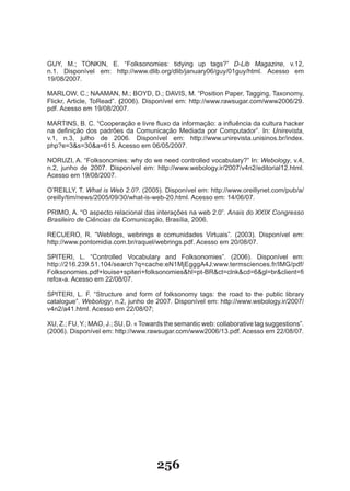G�Y, M.; TONKIN, E. “Folksonomies: tidying up tags?” D-Lib Magazine, v.12,
n.1. Disponível em: http://www.dlib.org/dlib/january06/guy/01guy/html. Acesso em
19/08/2007.

MARLOW, C.; NAAMAN, M.; BOYD, D.; DAVIS, M. “Position Paper, Tagging, Taxonomy,
Flickr, Article, ToRead”. (2006). Disponível em: http://www.rawsugar.com/www2006/29.
pdf. Acesso em 19/08/2007.

MARTINS, B. C. “Cooperação e livre fluxo da informação: a influência da cultura hacker
na definição dos padrões da Comunicação Mediada por Computador”. In: Unirevista,
v.1, n.3, julho de 2006. Disponível em: http://www.unirevista.unisinos.br/index.
php?e=3&s=30&a=615. Acesso em 06/05/2007.

NOR�ZI, A. “Folksonomies: why do we need controlled vocabulary?” �n: Webology, v.4,
n.2, junho de 2007. Disponível em: http://www.webology.ir/2007/v4n2/editorial12.html.
Acesso em 19/08/2007.

O’RE�LLY, T. What is Web 2.0?. (2005). Disponível em: http://www.oreillynet.com/pub/a/
oreilly/tim/news/2005/09/30/what­is­web­20.html. Acesso em: 14/06/07.

PR�MO, A. “O aspecto relacional das interações na web 2.0”. Anais do XXIX Congresso
Brasileiro de Ciências da Comunicação, Brasília, 2006.

RECUERO, R. “Weblogs, webrings e comunidades Virtuais”. (2003). Disponível em:
http://www.pontomidia.com.br/raquel/webrings.pdf. Acesso em 20/08/07.

SPITERI, L. “Controlled Vocabulary and Folksonomies”. (2006). Disponível em:
http://216.239.51.104/search?q=cache:eN1MjEgggA4J:www.termsciences.fr/IMG/pdf/
Folksonomies.pdf+louise+spiteri+folksonomies&hl=pt­BR&ct=clnk&cd=6&gl=br&client=fi
refox-a. Acesso em 22/08/07.

SPITERI, L. F. “Structure and form of folksonomy tags: the road to the public library
catalogue”. Webology, n.2, junho de 2007. Disponível em: http://www.webology.ir/2007/
v4n2/a41.html. Acesso em 22/08/07;

X�, Z.; F�, Y.; MAO, J.; S�, D. « Towards the semantic web: collaborative tag suggestions”.
(2006). Disponível em: http://www.rawsugar.com/www2006/13.pdf. Acesso em 22/08/07.




                                      256
 