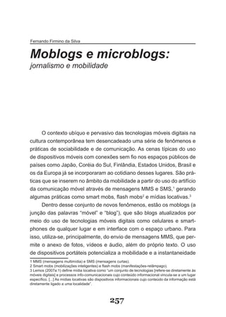 Fernando Firmino da Silva


Moblogs e microblogs:
jornalismo e mobilidade




      O contexto ubíquo e pervasivo das tecnologias móveis digitais na
cultura contemporânea tem desencadeado uma série de fenômenos e
práticas de sociabilidade e de comunicação. As cenas típicas do uso
de dispositivos móveis com conexões sem fio nos espaços públicos de
países como Japão, Coréia do Sul, Finlândia, Estados Unidos, Brasil e
os da Europa já se incorporaram ao cotidiano desses lugares. São prá­
ticas que se inserem no âmbito da mobilidade a partir do uso do artifício
da comunicação móvel através de mensagens MMS e SMS,1 gerando
algumas práticas como smart mobs, flash mobs2 e mídias locativas.3
      Dentro desse conjunto de novos fenômenos, estão os moblogs (a
junção das palavras “móvel” e “blog”), que são blogs atualizados por
meio do uso de tecnologias móveis digitais como celulares e smart­
phones de qualquer lugar e em interface com o espaço urbano. Para
isso, utiliza­se, principalmente, do envio de mensagens MMS, que per­
mite o anexo de fotos, vídeos e áudio, além do próprio texto. O uso
de dispositivos portáteis potencializa a mobilidade e a instantaneidade
1 MMS (mensagens multimídia) e SMS (mensagens curtas).
2 Smart mobs (mobilizações inteligentes) e flash mobs (manifestações-relâmpago).
3 Lemos (2007a:1) define mídia locativa como “um conjunto de tecnologias [refere-se diretamente às
móveis digitais] e processos info-comunicacionais cujo conteúdo informacional vincula-se a um lugar
específico. [...] As mídias locativas são dispositivos informacionais cujo conteúdo da informação está
diretamente ligado a uma localidade”.



                                                 257
 