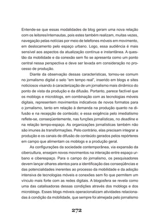 Entende­se que essas modalidades de blog geram uma nova relação
com os leitores/internautas, pois estes também realizam, muitas vezes,
navegação pelas notícias por meio de telefones móveis em movimento,
em deslocamento pelo espaço urbano. Logo, essa audiência é mais
sensível aos aspectos da atualização contínua e instantânea. A ques­
tão da mobilidade e da conexão sem fio se apresenta como um ponto
central nessa perspectiva e deve ser levada em consideração no pro­
cesso de produção.
      Diante da observação dessas características, tornou­se comum
no jornalismo digital o selo “em tempo real”, inserido em blogs e sites
noticiosos visando à caracterização de um jornalismo mais dinâmico do
ponto de vista da produção e da difusão. Portanto, parece factível que
os moblogs e microblogs, em combinação com as tecnologias móveis
digitais, representem movimentos indicativos de novos formatos para
o jornalismo, tanto em relação à demanda na produção quanto na di-
fusão e na recepção de conteúdo; e essa exigência pelo imediatismo
reflete-se, conseqüentemente, nas funções jornalísticas, no deadline e
na relação tempo­espaço. As organizações jornalísticas também não
são imunes às transformações. Pelo contrário, elas precisam integrar a
produção e os canais de difusão de conteúdo gerados pelos repórteres
em campo que alimentam os moblogs e a produção geral.
      As configurações da sociedade contemporânea, via expansão da
cibercultura, ensejam novos movimentos na interação entre espaço ur­
bano e ciberespaço. Para o campo do jornalismo, os pesquisadores
devem lançar olhares atentos para a identificação das conseqüências e
das potencialidades inerentes ao processo da mobilidade e da adoção
intensiva de tecnologias móveis e conexões sem fio que permitem um
vínculo mais forte com as redes digitais. A blogosfera se revela como
uma das catalisadoras dessas condições através dos moblogs e dos
microblogs. Esses blogs móveis operacionalizam atividades relaciona­
das à condição da mobilidade, que sempre foi almejada pelo jornalismo


                              272
 