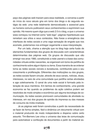 paço das páginas web traziam para essa realidade, a conversa a partir
do início do novo século gira em torno dos blogs e do segundo es-
tágio da web: uma rede totalmente democratizada e acessível para
os homens comuns publicarem seus conhecimentos e exprimirem sua
opinião. Há mesmo quem diga que a web 2.0 é o blog, e que o universo
www começou na Internet como “web logs”: páginas hipertextuais que
re­ e­iam­ aos­ sítios­ e­ seus­ conteúdos.­ Não­ fosse­ a­ emergência­ das­
  m t
interfaces de redes sociais e uma vaga sensação de engodo que nos
acomete, poderíamos nos entregar cegamente a essa interpretação.
      Por um lado, chama a atenção que no blog haja certa fusão de
elementos fundamentais dos grupos de discussão com características
determinantes das páginas web. Os grupos de discussão que vão
emergir nos anos 1980, constituindo a rede usenet e a base das comu-
nidades virtuais então nascentes, se organizam em torno da partilha do
conhecimento sobre algum tópico ou tema. Essa maneira de se ordenar
torna as redes sociais visíveis e duradouras, contribuindo para o seu
crescimento e proliferação. Diferentes das instituições ou dos grupos,
as redes sociais fazem circular, através de seus canais, notícias, dicas,
interesses, no seio de uma comunidade que partilha certas atividades
e age coletivamente. O canal de uma rede social é formado pela in-
teração de seus membros. Em termos do conhecimento, uma grande
economia se faz quando os problemas da ação coletiva podem ser
resolvidos de modo simples e econômico por alguma tecnologia de co-
municação. As redes sociais promovem comunidades de atividade ou
interesse, em vez dos grupos de opinião da imprensa ou das massas
de consumo da mídia irradiada.
      Já as páginas web foram construídas a partir da necessidade de
se fazer de forma simples, fácil e dinâmica um documento virtual com
o material produzido de modo independente e disperso sobre certo
assunto. Tim-Berners Lee criou o universo das teias de comunicação
para automatizar a confecção de documentos a partir do material es-


                                278
 
