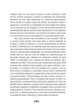 qualquer lugar em uma praça de guerra. A rede, sobretudo a rede
sem­fio,­permite­coordenar­a­reunião­e­a­dispersão­dos­participantes­
anônimos de uma ação distribuídos em pequenos agrupamentos.
Como previsto no projeto original da internet, era possível manter a
segurança, o anonimato e a integridade da comunicação entre aliados
em um processo de luta qualquer. O rosto eternamente encoberto do
subcomandante Marcos exprimia essas qualidades na rede zapatista,
fazendo dos seus comunicados a voz anônima do coletivo, pois o rosto
e a voz de Marcos eram os de qualquer um que pertencesse à rede.
     Teria essa primeira web sucumbido ao seu sucesso? Pois foi
o sucesso dessa primeira web quem gerou a marcha zapatista de
Chiapas­ à­ Cidade­ do­ México­ e­ o­ Fórum­ Social­ Mundial­ de­ Gênova­
em 2001. O atentado de 11 de Setembro põe esse sucesso na contra-
mão, rachando a instável aliança desses movimentos com seus partici-
pantes­e­a­opinião­pública­globalizada.­Um­exemplo­significativo­dessa­
divisão pode ser visto por meio do colapso do tradicional grupo de
discussão formado para organizar os congressos hackers da série
HOPE, em 2001/2002, sob o impacto dos efeitos do atentado. Até o
congresso de 2000, a lista de discussão capitaneada pelo grupo 2600
mantinha uma coesão em suas posições; mas, após o atentado, o gru-
po rachou e os hackers a favor de cooperar com a guerra e com os
EUA contra os fanáticos e comunistas vão se chocar violentamente
com os libertários anárquicos e vegetarianos indies contrários à guerra
e ao governo Bush. A lista naufragou em meio ao ódio, racismo e in-
tolerância generalizados. Para o congresso dos hackers de 2004, um
blog substituiu a tradicional lista de discussão, abrigando um fórum de
debates. Após o atentado, os grupos foram submersos pela avalanche
de palhaços, ególatras e trogloditas e as páginas web sucumbiram aos
desfiguradores­e­invasores.­Isso,­acrescido­aos­spams,­decreta­a­mor­
te da web 1.0, abrindo espaço para a nova web e­seus­filtros­eficientes,­
mineração de dados miraculosa e redes sociais promissoras.


                              282
 