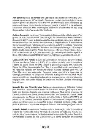 Jan Schmit possui doutorado em Sociologia pela Bamberg University (Ale-
manha). Atualmente, é Pesquisador Senior em mídia interativa digital e comu-
nicação política no Instituto Hans-Bredow em Hamburgo. Seus interesses de
pesquisa incluem comunicação on-line em geral e a web 2.0 e os softwares
sociais em particular. Mais informações podem ser encontradas em seu blog,
disponível em http://www.schmidtmitdete.de.

Juliana Escobar é mestre em Tecnologias de Comunicação e Cultura pelo Pro-
grama de Pós-Graduação em Comunicação da Universidade Estadual do Rio
de Janeiro (2007), com a dissertação Deu no post: blogs como nova categoria
de webjornalismo: um estudo de caso sobre o Blog do Noblat. É bacharel em
Comunicação Social, habilitação em Jornalismo, pela Universidade Federal de
Juiz de Fora (1999). Atua como Jornalista da Embrapa Informação Tecnológica
(SCT) desde maio de 2006. Áreas de interesse: internet, interatividade, demo-
cratização da comunicação, webjornalismo, jornalismo participativo e política.
Blog: http://julianaescobar.blog.terra.com.br. Contato: ju.lucia@terra.com.br.

Leonardo Feltrin Foletto é aluno do Mestrado em Jornalismo da Universidade
Federal de Santa Catarina (UFSC). É jornalista formado pela Universidade
Federal de Santa Maria (UFSM). Integra o grupo de pesquisa em Jornalismo
Digital da UFSM, liderado pela Prof.ª Dra. Luciana Mielniczuk, e o Laboratório
de Pesquisa Aplicada em Jornalismo Digital (Lapjor), liderado pelo Prof. Dr.
Elias Machado, seu orientador. Pesquisa sobre conceitos e tipologias de
weblogs jornalísticos na blogosfera brasileira. É blogueiro desde 2003. Atual-
mente, mantém os blogs http://subbcultcha.blogspot.com e http://cenabeatnik.
blogspot.com, este último focado em jornalismo musical. Contato: leofoletto@
hotmail.com.

Marcelo Burgos Pimentel dos Santos é doutorando em Ciências Sociais
pela Pontifícia Universidade Católica de São Paulo. Possui graduação e mes-
trado em Ciências Sociais pela mesma instituição. Atua como professor no
Centro Universitário Monte Serrat (Unimonte), em Santos-SP. Desde 2000,
é pesquisador do Núcleo de Estudos em Arte, Mídia e Política (NEAMP). Já
participou de diversas pesquisas e publicou trabalhos em Congressos e Sim-
pósios no Brasil sobre os seguintes temas: processo eleitoral, mídia, ação
política, jornalismo impresso e telejornal. Contato: marceloburgos@uol.com.br.

Marcelo Träsel é mestre em Comunicação e Informação pela Universidade
Federal do Rio Grande do Sul (UFRGS). É jornalista formado pela mesma ins-
tituição. Atua como docente da disciplina de Comunicação Digital na Pontifícia
Universidade Católica do Rio Grande do Sul e como consultor em sistemas




                                 290
 