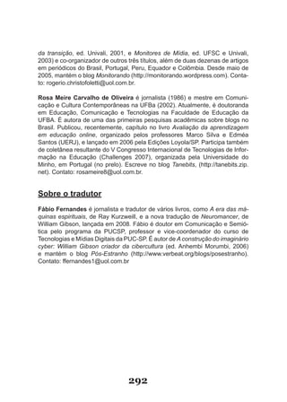 da transição, ed. Univali, 2001, e Monitores de Mídia, ed. UFSC e Univali,
2003) e co-organizador de outros três títulos, além de duas dezenas de artigos
em periódicos do Brasil, Portugal, Peru, Equador e Colômbia. Desde maio de
2005, mantém o blog Monitorando (http://monitorando.wordpress.com). Conta-
to: rogerio.christofoletti@uol.com.br.

Rosa Meire Carvalho de Oliveira é jornalista (1986) e mestre em Comuni-
cação e Cultura Contemporâneas na UFBa (2002). Atualmente, é doutoranda
em Educação, Comunicação e Tecnologias na Faculdade de Educação da
UFBA. É autora de uma das primeiras pesquisas acadêmicas sobre blogs no
Brasil. Publicou, recentemente, capítulo no livro Avaliação da aprendizagem
em educação online, organizado pelos professores Marco Silva e Edméa
Santos (UERJ), e lançado em 2006 pela Edições Loyola/SP. Participa também
de coletânea resultante do V Congresso Internacional de Tecnologias de Infor-
mação na Educação (Challenges 2007), organizada pela Universidade do
Minho, em Portugal (no prelo). Escreve no blog Tanebits, (http://tanebits.zip.
net). Contato: rosameire8@uol.com.br.


Sobre o tradutor
Fábio Fernandes é jornalista e tradutor de vários livros, como A era das má-
quinas espirituais, de Ray Kurzweill, e a nova tradução de Neuromancer, de
William Gibson, lançada em 2008. Fábio é doutor em Comunicação e Semió-
tica pelo programa da PUCSP, professor e vice-coordenador do curso de
Tecnologias e Mídias Digitais da PUC-SP. É autor de A construção do imaginário
cyber: William Gibson criador da cibercultura (ed. Anhembi Morumbi, 2006)
e mantém o blog Pós-Estranho (http://www.verbeat.org/blogs/posestranho).
Contato: ffernandes1@uol.com.br




                                 292
 