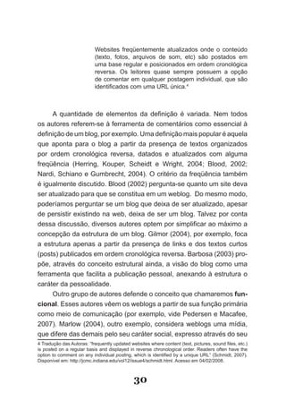Websites freqüentemente atualizados onde o conteúdo
                           (texto, fotos, arquivos de som, etc) são postados em
                           uma base regular e posicionados em ordem cronológica
                           reversa. Os leitores quase sempre possuem a opção
                           de comentar em qualquer postagem individual, que são
                           identificados com uma URL única.4



     A quantidade de elementos da definição é variada. Nem todos
os autores referem­se à ferramenta de comentários como essencial à
definição de um blog, por exemplo. Uma definição mais popular é aquela
que aponta para o blog a partir da presença de textos organizados
por ordem cronológica reversa, datados e atualizados com alguma
freqüência (Herring, Kouper, Scheidt e Wright, 2004; Blood, 2002;
Nardi, Schiano e Gumbrecht, 2004). O critério da freqüência também
é igualmente discutido. Blood (2002) pergunta­se quanto um site deva
ser atualizado para que se constitua em um weblog. Do mesmo modo,
poderíamos perguntar se um blog que deixa de ser atualizado, apesar
de persistir existindo na web, deixa de ser um blog. Talvez por conta
dessa discussão, diversos autores optem por simplificar ao máximo a
concepção da estrutura de um blog. Gilmor (2004), por exemplo, foca
a estrutura apenas a partir da presença de links e dos textos curtos
(posts) publicados em ordem cronológica reversa. Barbosa (2003) pro­
põe, através do conceito estrutural ainda, a visão do blog como uma
ferramenta que facilita a publicação pessoal, anexando à estrutura o
caráter da pessoalidade.
     Outro grupo de autores defende o conceito que chamaremos fun­
cional. Esses autores vêem os weblogs a partir de sua função primária
como meio de comunicação (por exemplo, vide Pedersen e Macafee,
2007). Marlow (2004), outro exemplo, considera weblogs uma mídia,
que difere das demais pelo seu caráter social, expresso através do seu
4 Tradução das Autoras: “frequently updated websites where content (text, pictures, sound files, etc.)
is posted on a regular basis and displayed in reverse chronological order. Readers often have the
option to comment on any individual posting, which is identified by a unique URL” (Schmidt, 2007).
Disponível em: http://jcmc.indiana.edu/vol12/issue4/schmidt.html. Acesso em 04/02/2008.



                                              30
 