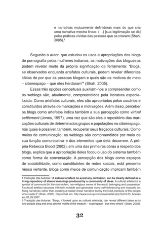 e narrativas mutuamente definidoras mais do que cria
                            uma narrativa mestra linear. (…) [sua legitimação se dá]
                            pelas práticas vividas das pessoas que os criaram (Shah,
                            2005).8



      Segundo o autor, que estudou os usos e apropriações dos blogs
de pornografia pelas mulheres indianas, as motivações dos blogueiros
podem revelar muito da própria significação da ferramenta: “Blogs,
se observados enquanto artefatos culturais, podem revelar diferentes
idéias de por que as pessoas blogam e quais são os motivos do meio
– ciberespaço – que eles herdaram”9 (Shah, 2005).
      Essas três opções conceituais auxiliam­nos a compreender como
os weblogs são, atualmente, compreendidos pela literatura especia­
lizada. Como artefatos culturais, eles são apropriados pelos usuários e
constituídos através de marcações e motivações. Além disso, perceber
os blogs como artefatos indica também a sua percepção como virtual
settlement (Jones, 1997), uma vez que são eles o repositório das mar­
cações culturais de determinados grupos e populações no ciberespaço,
nos quais é possível, também, recuperar seus traçados culturais. Como
meios de comunicação, os weblogs são compreendidos por meio de
sua função comunicativa e dos elementos que dela decorrem. A pró­
pria Rebecca Blood (2002), em uma das primeiras obras a respeito dos
blogs, explica que a apropriação deles focou o uso do sistema também
como forma de conversação. A percepção dos blogs como espaços
de sociabilidade, como constituintes de redes sociais, está presente
nessa vertente. Blogs como meios de comunicação implicam também

8 Tradução das Autoras: “A cultural artefact, to avoid any confusion, can be clearly defined as a
living repository of shared meanings produced by a community of ideas. A cultural artefact is a
symbol of communal (in the non­violent, non­religious sense of the word) belonging and possession.
A cultural artefact becomes infinitely mutable and generates many self­referencing and mutually de­
fining narratives rather than creating a master linear narrative but by the lived practices of the people
who create it” (Shah, 2005). Disponível em: http://www.cut­up.com/news/detail.php?sid=413. Acesso
em 05.09.2007.
9 Tradução das Autoras: “Blogs, if looked upon as cultural artefacts, can reveal different ideas as to
why people blog and what are the motifs of the medium – cyberspace ­ that they inherit” (Shah, 2005).



                                                32
 