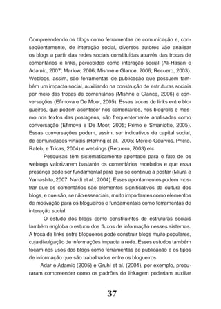 Compreendendo os blogs como ferramentas de comunicação e, con­
seqüentemente, de interação social, diversos autores vão analisar
os blogs a partir das redes sociais constituídas através das trocas de
comentários e links, percebidos como interação social (Ali­Hasan e
Adamic, 2007; Marlow, 2006; Mishne e Glance, 2006; Recuero, 2003).
Weblogs, assim, são ferramentas de publicação que possuem tam­
bém um impacto social, auxiliando na construção de estruturas sociais
por meio das trocas de comentários (Mishne e Glance, 2006) e con­
versações (Efimova e De Moor, 2005). Essas trocas de links entre blo­
gueiros, que podem acontecer nos comentários, nos blogrolls e mes­
mo nos textos das postagens, são frequentemente analisadas como
conversação (Efimova e De Moor, 2005; Primo e Smaniotto, 2005).
Essas conversações podem, assim, ser indicativos de capital social,
de comunidades virtuais (Herring et al., 2005; Merelo­Geurvos, Prieto,
Rateb, e Tricas, 2004) e webrings (Recuero, 2003) etc.
       Pesquisas têm sistematicamente apontado para o fato de os
weblogs valorizarem bastante os comentários recebidos e que essa
presença pode ser fundamental para que se continue a postar (Miura e
Yamashita, 2007; Nardi et al., 2004). Esses apontamentos podem mos­
trar que os comentários são elementos significativos da cultura dos
blogs, e que são, se não essenciais, muito importantes como elementos
de motivação para os blogueiros e fundamentais como ferramentas de
interação social.
       O estudo dos blogs como constituintes de estruturas sociais
também engloba o estudo dos fluxos de informação nesses sistemas.
A troca de links entre blogueiros pode construir blogs muito populares,
cuja divulgação de informações impacta a rede. Esses estudos também
focam nos usos dos blogs como ferramentas de publicação e os tipos
de informação que são trabalhados entre os blogueiros.
      Adar e Adamic (2005) e Gruhl et al. (2004), por exemplo, procu­
raram compreender como os padrões de linkagem poderiam auxiliar


                                  37
 