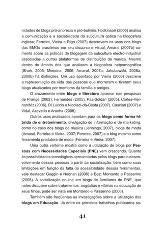 nidades de blogs pró­anorexia e pró­bulimia. Hodkinson (2006) analisa
a comunicação e a sociabilidade da subcultura gótica na blogosfera
inglesa; Ferreira, Vieira e Rigo (2007) descrevem os usos dos blogs
dos EMOs brasileiros em seu discurso e visual; Amaral (2007b) co­
menta sobre as práticas de blogagem da subcultura electro­industrial
associadas a outras plataformas de distribuição de música. Mesmo
dentro do âmbito dos que analisam a blogosfera netpornográfica
(Shah, 2005; Messina, 2006; Amaral, 2007a; Jakubowski, 2008a,
2008b) há distinções. Um uso apontado por Vieira (2006) descreve
a representação da vida das pessoas que morreram e tiveram seus
blogs atualizados por membros da família e amigos.
      O cruzamento entre blogs e literatura aparece nas pesquisas
de Prange (2002), Fernandes (2005), Paz­Soldan (2005), Cortes­Her­
nandéz (2006), Di Luccio e Nicolaci­da­Costa (2007), Casciari (2007) e
Vidal, Azevedo e Aranha (2008).
      Outros usos analisados apontam para os blogs como forma hí­
brida de entretenimento, divulgação de informação e de marketing,
como no caso dos blogs de música (Jennings, 2007), blogs de moda
(Amaral, Ferreira e Vieira, 2007; Ferreira, 2007) e o blog mesmo como
ferramenta produtora de moda (Ferreira e Vieira, 2007).
      Uma outra vertente mostra como a utilização de blogs por Pes­
soas com Necessidades Especiais (PNE) vem crescendo. Quanto
às possibilidades tecnológicas apresentadas pelos blogs para o desen­
volvimento dessas pessoas a partir da socialização, bem como suas
limitações em função da falta de acessibilidade dessas ferramentas,
vale destacar Goggin e Noonan (2006) e Bez, Montardo e Passerino
(2008). A socialização on­line em blogs de familiares de PNE, que
neles discutem sobre tratamentos, angústias e vitórias na educação de
seus filhos, pode ser vista em Montardo e Passerino (2008).
      Também são freqüentes as investigações sobre a utilização dos
blogs em Educação. Já entre os primeiros trabalhos publicados so­


                                 41
 