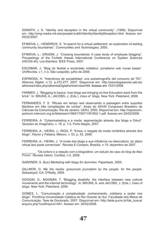 DONATH, J. S. “Identity and deception in the virtual community”. (1999). Disponível
em: http://smg.media.mit.edu/people/Judith/Identity/IdentityDeception.html. Acesso em:
05/02/2007.

EFIMOVA, L.; HENDRICK, S. “In search for a virtual settlement: an exploration of weblog
community boundaries”. Communities and Technologies, 2005.

EFIMOVA, L.; GRUDIN, J. “Crossing boundaries: A case study of employee blogging”.
Proceedings of the Fortieth Hawaii International Conference on System Sciences
(HICSS­40). Los Alamitos: IEEE Press, 2007.

ESCOBAR, J. “Blog do Noblat e escândalo midiático: jornalismo sob novas bases”.
UniRevista, v.1, n.3, São Leopoldo, julho de 2006.

ESPINOSA, H. “Intersticios de sociabilidad: una autoetnografía del consumo de TIC”.
Athenea Digital, n.12, p.272­277, 2007. Disponível em: http://psicologiasocial.uab.es/
athenea/index.php/atheneaDigital/article/view/448. Acesso em 15/01/2008.

FARMER, J. “Blogging to basics: how blogs are bringing on­line Education back from the
brink”. In: BRUNS, A.; JACOBS, J. (Eds.). Uses of blogs. Now York: Peterland, 2006.

FERNANDES, F. S. “Rituais em tempo real observando a passagem entre suportes
literários em três compilações de contos”. Anais do XXVIII Congresso Brasileiro de
Ciências da Comunicação. Rio de Janeiro: UERJ, 2005. Disponível em: http://reposcom.
portcom.intercom.org.br/bitstream/1904/17007/1/R1602­1.pdf. Acesso em 20/02/2008.

FERREIRA, A. “Cybermarketing e a moda: segmentação através dos blogs e Orkut”.
Sessões do Imaginário, v. 18, p. 1­5, Porto Alegre, 2007.

FERREIRA, A.; VIEIRA, J.; RIGO, P. “Emos: o resgate da moda romântica através dos
blogs”. Razón y Palabra, México, v. 53, p. 53, 2006.

FERREIRA, A.; VIEIRA, J. “A moda dos blogs e sua influência na cibercultura: do diário
virtual aos posts comerciais”. Revista E-Compós, Brasília, n.10, dezembro de 2007.

________. “Os lurkers e a relação com a blogosfera: um estudo de caso do blog de Alex
Primo”. Revista Interin, Curitiba, n.5, 2008.

GARDNER, S. Buzz Marketing with blogs for dummies. Paperback, 2005.

GILLMOR, D. We the media: grassroots journalism by the people, for the people.
Sebastopol, CA: O’Reilly, 2004.

GOGGIN, G.; NOONAN, T. “Blogging disability: the interface between new cultural
movements and the internet technology”. In: BRUNS, A. and JACOBS, J. (Eds.). Uses of
blogs. New York: Peterland, 2006.

GOMES, L. “Comunicação e complexidade: conhecimento, cotidiano e poder nos
blogs”. Pontifícia Universidade Católica do Rio Grande do Sul. Faculdade dos Meios de
Comunicação. Tese de Doutorado, 2007. Disponível em: http://tede.pucrs.br/tde_busca/
arquivo.php?codArquivo=941. Acesso em: 20/02/2008.



                                         47
 
