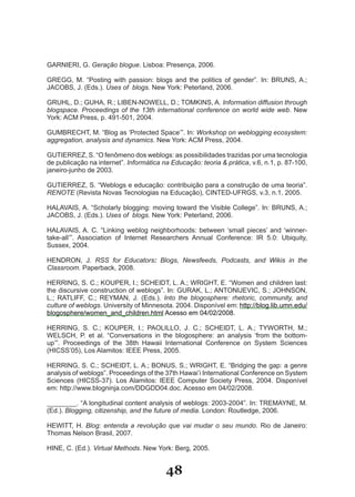 GARNIERI, G. Geração blogue. Lisboa: Presença, 2006.

GREGG, M. “Posting with passion: blogs and the politics of gender”. In: BRUNS, A.;
JACOBS, J. (Eds.). Uses of blogs. New York: Peterland, 2006.

GRUHL, D.; GUHA, R.; LIBEN­NOWELL, D.; TOMKINS, A. Information diffusion through
blogspace. Proceedings of the 13th international conference on world wide web. New
York: ACM Press, p. 491­501, 2004.

GUMBRECHT, M. “Blog as ‘Protected Space’”. In: Workshop on weblogging ecosystem:
aggregation, analysis and dynamics. New York: ACM Press, 2004.

GUTIERREZ, S. “O fenômeno dos weblogs: as possibilidades trazidas por uma tecnologia
de publicação na internet”. Informática na Educação: teoria & prática, v.6, n.1, p. 87­100,
janeiro­junho de 2003.

GUTIERREZ, S. “Weblogs e educação: contribuição para a construção de uma teoria”.
RENOTE (Revista Novas Tecnologias na Educação), CINTED­UFRGS, v.3, n.1, 2005.

HALAVAIS, A. “Scholarly blogging: moving toward the Visible College”. In: BRUNS, A.;
JACOBS, J. (Eds.). Uses of blogs. New York: Peterland, 2006.

HALAVAIS, A. C. “Linking weblog neighborhoods: between ‘small pieces’ and ‘winner­
take­all’”. Association of Internet Researchers Annual Conference: IR 5.0: Ubiquity,
Sussex, 2004.

HENDRON, J. RSS for Educators: Blogs, Newsfeeds, Podcasts, and Wikis in the
Classroom. Paperback, 2008.

HERRING, S. C.; KOUPER, I.; SCHEIDT, L. A.; WRIGHT, E. “Women and children last:
the discursive construction of weblogs”. In: GURAK, L.; ANTONIJEVIC, S.; JOHNSON,
L.; RATLIFF, C.; REYMAN, J. (Eds.). Into the blogosphere: rhetoric, community, and
culture of weblogs. University of Minnesota. 2004. Disponível em: http://blog.lib.umn.edu/
blogosphere/women_and_children.html Acesso em 04/02/2008.

HERRING, S. C.; KOUPER, I.; PAOLILLO, J. C.; SCHEIDT, L. A.; TYWORTH, M.;
WELSCH, P. et al. “Conversations in the blogosphere: an analysis ‘from the bottom­
up’”. Proceedings of the 38th Hawaii International Conference on System Sciences
(HICSS’05), Los Alamitos: IEEE Press, 2005.

HERRING, S. C.; SCHEIDT, L. A.; BONUS, S.; WRIGHT, E. “Bridging the gap: a genre
analysis of weblogs”. Proceedings of the 37th Hawai’i International Conference on System
Sciences (HICSS­37). Los Alamitos: IEEE Computer Society Press, 2004. Disponível
em: http://www.blogninja.com/DDGDD04.doc. Acesso em 04/02/2008.

________. “A longitudinal content analysis of weblogs: 2003­2004”. In: TREMAYNE, M.
(Ed.). Blogging, citizenship, and the future of media. London: Routledge, 2006.

HEWITT, H. Blog: entenda a revolução que vai mudar o seu mundo. Rio de Janeiro:
Thomas Nelson Brasil, 2007.

HINE, C. (Ed.). Virtual Methods. New York: Berg, 2005.


                                         48
 