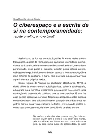 Rosa Meire Carvalho de Oliveira


O ciberespaço e a escrita de
si na contemporaneidade:
repete o velho, o novo blog?




      Assim como as formas de autobiografias foram os meios encon­
trados para, a partir do Renascimento, com mais intensidade, os indi­
víduos se dizerem, criarem uma consciência de si, sobre si, na contem­
poraneidade, esse papel é exercido também pelos diários on­line,
weblogs ou blogs. Indivíduos continuam usando a forma autobiográfica
mais próxima do cotidiano, o diário, para escrever suas próprias vidas
a partir de seus próprios textos.
      Como registro do “campo da atualidade” (Cocheyras, 1978), o
diário difere de outras formas autobiográficas, como a autobiografia,
a biografia ou a memória, exatamente pelo registro do efêmero, pela
marcação do presente, do cotidiano que se quer partilhar. E isso faz
esse gênero discursivo ser mais facilmente apropriado pelos sujeitos
contemporâneos, que utilizam a internet para pôr em prática seus re­
gistros diários, suas vidas em forma de textos, em busca de partilha e,
como seus antecessores, de maior consciência de si no mundo:


                      Os modernos diaristas não querem emoções íntimas,
                      querem dividir com o outro o seu olhar pelo mundo,
                      pela sua cidade, seu bairro, sua rua, numa volta à al­
                      deia, ou seja, numa busca de solidariedade, de calor


                                     55
 