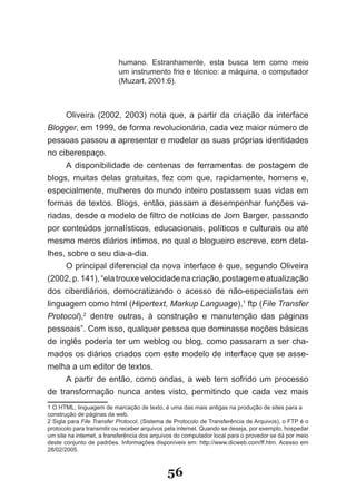 humano. Estranhamente, esta busca tem como meio
                           um instrumento frio e técnico: a máquina, o computador
                           (Muzart, 2001:6).



     Oliveira (2002, 2003) nota que, a partir da criação da interface
Blogger, em 1999, de forma revolucionária, cada vez maior número de
pessoas passou a apresentar e modelar as suas próprias identidades
no ciberespaço.
     A disponibilidade de centenas de ferramentas de postagem de
blogs, muitas delas gratuitas, fez com que, rapidamente, homens e,
especialmente, mulheres do mundo inteiro postassem suas vidas em
formas de textos. Blogs, então, passam a desempenhar funções va­
riadas, desde o modelo de filtro de notícias de Jorn Barger, passando
por conteúdos jornalísticos, educacionais, políticos e culturais ou até
mesmo meros diários íntimos, no qual o blogueiro escreve, com deta­
lhes, sobre o seu dia­a­dia.
     O principal diferencial da nova interface é que, segundo Oliveira
(2002, p. 141), “ela trouxe velocidade na criação, postagem e atualização
dos ciberdiários, democratizando o acesso de não­especialistas em
linguagem como html (Hipertext, Markup Language),1 ftp (File Transfer
Protocol),2 dentre outras, à construção e manutenção das páginas
pessoais”. Com isso, qualquer pessoa que dominasse noções básicas
de inglês poderia ter um weblog ou blog, como passaram a ser cha­
mados os diários criados com este modelo de interface que se asse­
melha a um editor de textos.
     A partir de então, como ondas, a web tem sofrido um processo
de transformação nunca antes visto, permitindo que cada vez mais
1 O HTML, linguagem de marcação de texto, é uma das mais antigas na produção de sites para a
construção de páginas da web.
2 Sigla para File Transfer Protocol, (Sistema de Protocolo de Transferência de Arquivos), o FTP é o
protocolo para transmitir ou receber arquivos pela internet. Quando se deseja, por exemplo, hospedar
um site na internet, a transferência dos arquivos do computador local para o provedor se dá por meio
deste conjunto de padrões. Informações disponíveis em: http://www.dicweb.com/ff.htm. Acesso em
28/02/2005.



                                             56
 