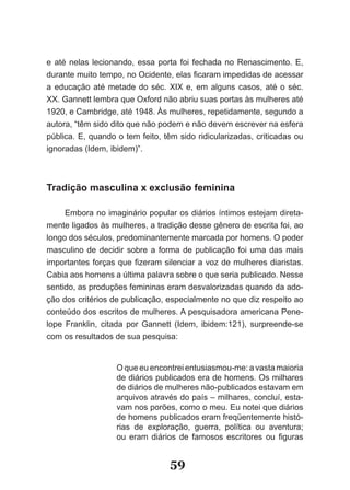 e até nelas lecionando, essa porta foi fechada no Renascimento. E,
durante muito tempo, no Ocidente, elas ficaram impedidas de acessar
a educação até metade do séc. XIX e, em alguns casos, até o séc.
XX. Gannett lembra que Oxford não abriu suas portas às mulheres até
1920, e Cambridge, até 1948. Às mulheres, repetidamente, segundo a
autora, “têm sido dito que não podem e não devem escrever na esfera
pública. E, quando o tem feito, têm sido ridicularizadas, criticadas ou
ignoradas (Idem, ibidem)”.



Tradição masculina x exclusão feminina

     Embora no imaginário popular os diários íntimos estejam direta­
mente ligados às mulheres, a tradição desse gênero de escrita foi, ao
longo dos séculos, predominantemente marcada por homens. O poder
masculino de decidir sobre a forma de publicação foi uma das mais
importantes forças que fizeram silenciar a voz de mulheres diaristas.
Cabia aos homens a última palavra sobre o que seria publicado. Nesse
sentido, as produções femininas eram desvalorizadas quando da ado­
ção dos critérios de publicação, especialmente no que diz respeito ao
conteúdo dos escritos de mulheres. A pesquisadora americana Pene­
lope Franklin, citada por Gannett (Idem, ibidem:121), surpreende­se
com os resultados de sua pesquisa:


                   O que eu encontrei entusiasmou­me: a vasta maioria
                   de diários publicados era de homens. Os milhares
                   de diários de mulheres não­publicados estavam em
                   arquivos através do país – milhares, concluí, esta­
                   vam nos porões, como o meu. Eu notei que diários
                   de homens publicados eram freqüentemente histó­
                   rias de exploração, guerra, política ou aventura;
                   ou eram diários de famosos escritores ou figuras


                                  59
 
