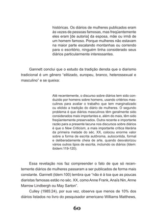 históricas. Os diários de mulheres publicados eram
                  às vezes de pessoas famosas, mas freqüentemente
                  eles eram [de autoria] da esposa, mãe ou irmã de
                  um homem famoso. Porque mulheres não estavam
                  na maior parte escalando montanhas ou correndo
                  para o escritório, ninguém tinha considerado seus
                  diários particularmente interessantes.



      Gannett conclui que o estudo da tradição denota que o diarismo
tradicional é um gênero “elitizado, europeu, branco, heterossexual e
masculino” e se queixa:



                  Até recentemente, o discurso sobre diários tem sido con­
                  duzido por homens sobre homens, usando critérios mas­
                  culinos para avaliar o trabalho que tem marginalizado
                  ou elidido a tradição do diário de mulheres. O segundo
                  problema é que diários masculinos têm geralmente sido
                  considerados mais importantes e, além do mais, têm sido
                  freqüentemente preservados. Outra recente e importante
                  razão para a presente lacuna nos discursos sobre diários
                  é que o New Criticism, a mais importante crítica literária
                  da primeira metade do séc. XX, colocou enorme valor
                  sobre a forma de escrita autônoma, autocontida, formal
                  e deliberadamente cheia de arte, quando desvalorizou
                  vários outros tipos de escrita, incluindo os diários (Idem:
                  ibidem:119­120).



      Essa revelação nos faz compreender o fato de que só recen­
temente diários de mulheres passaram a ser publicados de forma mais
constante. Gannett (Idem:100) lembra que “não é à toa que as poucas
diaristas famosas estão no séc. XX, como Anne Frank, Anaïs Nin, Anne
Marrow Lindbergh ou May Sarton”.
      Culley (1985:24), por sua vez, observa que menos de 10% dos
diários listados no livro do pesquisador americano Williams Matthews,


                                60
 