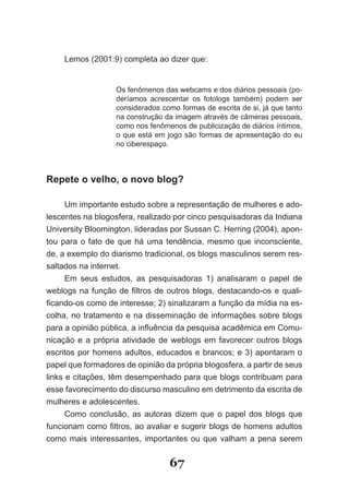 Lemos (2001:9) completa ao dizer que:


                   Os fenômenos das webcams e dos diários pessoais (po­
                   deríamos acrescentar os fotologs também) podem ser
                   considerados como formas de escrita de si, já que tanto
                   na construção da imagem através de câmeras pessoais,
                   como nos fenômenos de publicização de diários íntimos,
                   o que está em jogo são formas de apresentação do eu
                   no ciberespaço.



Repete o velho, o novo blog?

      Um importante estudo sobre a representação de mulheres e ado­
lescentes na blogosfera, realizado por cinco pesquisadoras da Indiana
University Bloomington, lideradas por Sussan C. Herring (2004), apon­
tou para o fato de que há uma tendência, mesmo que inconsciente,
de, a exemplo do diarismo tradicional, os blogs masculinos serem res­
saltados na internet.
      Em seus estudos, as pesquisadoras 1) analisaram o papel de
weblogs na função de filtros de outros blogs, destacando­os e quali­
ficando­os como de interesse; 2) sinalizaram a função da mídia na es­
colha, no tratamento e na disseminação de informações sobre blogs
para a opinião pública, a influência da pesquisa acadêmica em Comu­
nicação e a própria atividade de weblogs em favorecer outros blogs
escritos por homens adultos, educados e brancos; e 3) apontaram o
papel que formadores de opinião da própria blogosfera, a partir de seus
links e citações, têm desempenhado para que blogs contribuam para
esse favorecimento do discurso masculino em detrimento da escrita de
mulheres e adolescentes.
      Como conclusão, as autoras dizem que o papel dos blogs que
funcionam como filtros, ao avaliar e sugerir blogs de homens adultos
como mais interessantes, importantes ou que valham a pena serem


                                  67
 