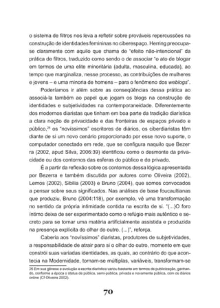o sistema de filtros nos leva a refletir sobre prováveis repercussões na
construção de identidades femininas no ciberespaço. Herring preocupa­
se claramente com aquilo que chama de “efeito não­intencional” da
prática de filtros, traduzido como sendo o de associar “o ato de blogar
em termos de uma elite minoritária (adulta, masculina, educada), ao
tempo que marginaliza, nesse processo, as contribuições de mulheres
e jovens – e uma minoria de homens – para o fenômeno dos weblogs”.
      Poderíamos ir além sobre as conseqüências dessa prática ao
associá­la também ao papel que jogam os blogs na construção de
identidades e subjetividades na contemporaneidade. Diferentemente
dos modernos diaristas que tinham em boa parte da tradição diarística
a clara noção de privacidade e das fronteiras de espaços privado e
público,26 os “novíssimos” escritores de diários, os ciberdiaristas têm
diante de si um novo cenário proporcionado por esse novo suporte, o
computador conectado em rede, que se configura naquilo que Bezer­
ra (2002, apud Silva, 2006:39) identificou como o desmonte da priva­
cidade ou dos contornos das esferas do público e do privado.
      É a partir da reflexão sobre os contornos dessa lógica apresentada
por Bezerra e também discutida por autores como Oliveira (2002),
Lemos (2002), Sibilia (2003) e Bruno (2004), que somos convocados
a pensar sobre seus significados. Nas análises de base foucaultianas
que produziu, Bruno (2004:118), por exemplo, vê uma transformação
no sentido da própria intimidade contida na escrita de si. “(...)O foro
íntimo deixa de ser experimentado como o refúgio mais autêntico e se­
creto para se tornar uma matéria artificialmente assistida e produzida
na presença explícita do olhar do outro. (...)”, reforça.
      Caberia aos “novíssimos” diaristas, produtores de subjetividades,
a responsabilidade de atrair para si o olhar do outro, momento em que
constrói suas variadas identidades, as quais, ao contrário do que acon­
tecia na Modernidade, tornam­se múltiplas, variáveis, transformam­se
26 Em sua gênese e evolução a escrita diarística variou bastante em termos de publicização, ganhan­
do, conforme a época o status de pública, semi­pública, privada e novamente pública, com os diários
online (Cf Oliveira 2002).



                                             70
 