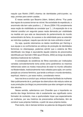 naquilo que Rolnik (1997) chamou de identidades prét­à­porter, ou
seja, prontas para serem usadas.
      É nesse sentido que Bezerra (Idem, ibidem) afirma: “Faz parte
das regras do sucesso tornar­se visível. Na sociedade do espetáculo, o
anonimato não tem valor positivo (...)”. Bruno (2004:119) complementa
essa noção de visibilidade ao constatar que “(...) A exposição de si na
internet constitui um segundo passo nesta demanda por visibilidade
na medida em que esta se desconecta do pertencimento do mundo
extraordinário da fama, do sucesso e da celebridade para se estender
ao indivíduo qualquer, naquilo que ele tem de mais ordinário e banal”.
      Ou seja, quando retomamos os dados recolhidos por Herring e
sua equipe e os confrontamos ao esforço de produção de identidades
femininas no ciberespaço, podemos admitir que o sistema de filtro
identificado nos blogs é equivalente àquele sistema de preconceitos
identificado por Gannett (1992 apud Oliveira, 2002) ao longo da prática
diarística tradicional de mulheres.
      A constatação da existência de filtros exercidos por instituições
variadas coincidentemente toma ainda como parâmetros os mesmos
referenciais sobre os modos masculinos de estar no mundo utilizados
na Modernidade, tradicionalmente mais voltados para ação, em contra­
posição ao universo feminino, que tende a enfocar o mundo doméstico,
espiritual, interior e, por esse motivo, considerado menor.
      Isso nos leva a concluir que, embora tivesse facilitado às mulheres
falar publicamente de si, participar da cibercultura não reduziu sobre as
suas produções (os blogs) os preconceitos que elas carregam ao longo
dos séculos.
      Nesse sentido, salientamos com Chandler que o importante na
escrita dos blogs femininos não é exatamente seu significado como
formador de conteúdo, mas a oportunidade ímpar que especialmente
as mulheres, por seu histórico de preconceitos enfrentados, têm de
construir suas próprias histórias, a partir de seus próprios textos.
      Para tanto, não é demais lembrar as palavras da blogueira Isabel


                                   71
 
