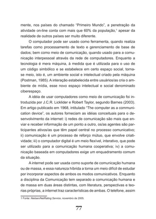 mente, nos países do chamado “Primeiro Mundo”, a penetração da
atividade on-line conta com mais que 60% da população,1 apesar da
realidade de outros países ser muito diferente.
      O computador pode ser usado como ferramenta, quando realiza
tarefas como processamento de texto e gerenciamento de base de
dados; bem como meio de comunicação, quando usado para a comu-
nicação interpessoal através da rede de computadores. Enquanto a
tecnologia é mera máquina, à medida que é utilizada para o uso de
um código simbólico e se estabelece em certo espaço social, torna-
se meio, isto é, um ambiente social e intelectual criado pela máquina
(Postman, 1985). A interação estabelecida entre usuários/as cria o am-
biente de mídia, esse novo espaço intelectual e social denominado
ciberespaço.
      A idéia de usar computadores como meio de comunicação foi in-
troduzida por J.C.R. Licklider e Robert Taylor, segundo Barnes (2003).
Em artigo publicado em 1968, intitulado “The computer as a communi-
cation device”, os autores forneciam as idéias conceituais para o de-
senvolvimento da internet: i) redes de comunicação são mais que en-
viar e receber informação de um ponto a outro, os/as agentes são par-
ticipantes ativos/as que têm papel central no processo comunicativo;
ii) comunicação é um processo de reforço mútuo, que envolve criati-
vidade; iii) o computador digital é um meio flexível, interativo, que pode
ser utilizado para a comunicação humana cooperativa; iv) a comu-
nicação baseada em computadores exige um enquadramento comum
da situação.
      A internet pode ser usada como suporte de comunicação humana
ou de massa, e essa natureza híbrida a torna um meio difícil de estudar
por incorporar aspectos de ambos os modos comunicativos. Enquanto
a disciplina da Comunicação tem separado a comunicação humana e
de massa em duas áreas distintas, com literatura, perspectivas e teo-
rias próprias, a internet traz características de ambas. O telefone, assim
1 Fonte: Nielsen/NetRating Service, novembro de 2005.


                                             77
 