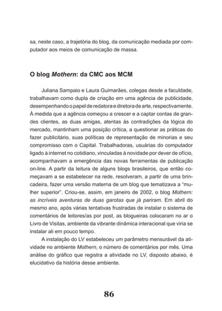 sa, neste caso, a trajetória do blog, da comunicação mediada por com-
putador aos meios de comunicação de massa.



O blog Mothern: da CMC aos MCM

      Juliana Sampaio e Laura Guimarães, colegas desde a faculdade,
trabalhavam como dupla de criação em uma agência de publicidade,
desempenhando o papel de redatora e diretora de arte, respectivamente.
À medida que a agência começou a crescer e a captar contas de gran-
des clientes, as duas amigas, atentas às contradições da lógica do
mercado, mantinham uma posição crítica, a questionar as práticas do
fazer publicitário, suas políticas de representação de minorias e seu
compromisso com o Capital. Trabalhadoras, usuárias do computador
ligado à internet no cotidiano, vinculadas à novidade por dever de ofício,
acompanhavam a emergência das novas ferramentas de publicação
on-line. A partir da leitura de alguns blogs brasileiros, que então co-
meçavam a se estabelecer na rede, resolveram, a partir de uma brin-
cadeira, fazer uma versão materna de um blog que tematizava a “mu-
lher superior”. Criou-se, assim, em janeiro de 2002, o blog Mothern:
as incríveis aventuras de duas garotas que já pariram. Em abril do
mesmo ano, após várias tentativas frustradas de instalar o sistema de
comentários de leitores/as por post, as blogueiras colocaram no ar o
Livro de Visitas, ambiente da vibrante dinâmica interacional que viria se
instalar ali em pouco tempo.
      A instalação do LV estabeleceu um parâmetro mensurável da ati-
vidade no ambiente Mothern, o número de comentários por mês. Uma
análise do gráfico que registra a atividade no LV, disposto abaixo, é
elucidativo da história desse ambiente.




                                 86
 