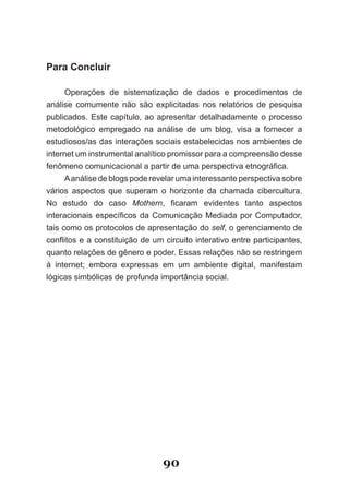 Para Concluir

      Operações de sistematização de dados e procedimentos de
análise comumente não são explicitadas nos relatórios de pesquisa
publicados. Este capítulo, ao apresentar detalhadamente o processo
metodológico empregado na análise de um blog, visa a fornecer a
estudiosos/as das interações sociais estabelecidas nos ambientes de
internet um instrumental analítico promissor para a compreensão desse
fenômeno comunicacional a partir de uma perspectiva etnográfica.
      A análise de blogs pode revelar uma interessante perspectiva sobre
vários aspectos que superam o horizonte da chamada cibercultura.
No estudo do caso Mothern, ficaram evidentes tanto aspectos
interacionais específicos da Comunicação Mediada por Computador,
tais como os protocolos de apresentação do self, o gerenciamento de
conflitos e a constituição de um circuito interativo entre participantes,
quanto relações de gênero e poder. Essas relações não se restringem
à internet; embora expressas em um ambiente digital, manifestam
lógicas simbólicas de profunda importância social.




                                 90
 