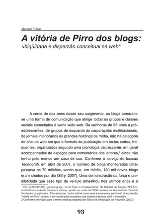 Marcelo Träsel


A vitória de Pirro dos blogs:
ubiqüidade e dispersão conceitual na web*




1


      A cerca de dez anos desde seu surgimento, os blogs tornaram-
se uma forma de comunicação que atinge todos os grupos e classes
sociais conectados à world wide web. De senhoras de 95 anos a pré-
adolescentes, de grupos de esquerda às corporações multinacionais,
de jornais interioranos às grandes holdings de mídia, não há categoria
de sítio da web em que o formato de publicação em textos curtos, fre-
qüentes, organizados segundo uma cronologia decrescente, em geral
acompanhados de espaços para comentários dos leitores,2 ainda não
tenha pelo menos um caso de uso. Conforme o serviço de buscas
Technorati, em abril de 2007, o número de blogs monitorados ultra-
passava os 70 milhões, sendo que, em média, 120 mil novos blogs
eram criados por dia (Sifry, 2007). Uma demonstração da força e cre-
dibilidade que esse tipo de veículo amealhou nos últimos anos é o
*
  Pirro (318-272 AC), general grego, rei de Épiro e da Macedônia. Na Batalha de Ásculo (279 AC),
confrontou o exército romano e venceu, porém ao custo de 3500 homens de seu exército. Quando
lhe deram os parabéns, Pirro retrucou: “outra vitória como esta e estaremos perdidos”. A expressão
“vitória de Pirro” passou a ser usada para sucessos que trazem prejuízos para o vencedor.
2 Conforme definição para o termo weblog proposta por Blood na introdução de Rodzvilla (2002).



                                               93
 