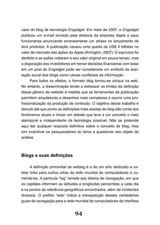 caso do blog de tecnologia Engadget. Em maio de 2007, o Engadget
publicou um e-mail enviado pela diretoria da empresa Apple a seus
funcionários anunciando erroneamente um atraso no lançamento de
dois produtos. A publicação causou uma queda de US$ 4 bilhões no
valor de mercado das ações da Apple (Arrington, 2007). O equívoco foi
desfeito e as ações voltaram a seu valor original em pouco tempo, mas
a disposição dos investidores em tomar decisões financeiras com base
em um post do Engadget pode ser considerada um símbolo da acei-
tação social dos blogs como canais confiáveis de informação.
      Para todos os efeitos, o formato blog tornou-se ubíquo na web.
No entanto, a disseminação tende a estressar os limites da definição
desse gênero de website à medida que as ferramentas de publicação
permitem arquiteturas e desenhos mais complexos e ocorre uma pro-
fissionalização da produção de conteúdo. O objetivo desse trabalho é
discutir até que ponto as definições mais aceitas de blog dão conta dos
fenômenos atuais e iniciar um debate que leve a um conceito o mais
atemporal e independente da tecnologia possível. Não se pretende
aqui dar qualquer resposta definitiva sobre o conceito de blog, mas
sim incentivar os pesquisadores do tema a questionar seu objeto de
análise.



Blogs e suas definições

      A definição primordial de weblog é a de um sítio dedicado a co­
letar links para outros sítios da rede mundial de computadores e co-
mentá-los. A partícula “log” remete aos diários de navegação, em que
os capitães informam as latitudes e longitudes percorridas a cada dia
e os pontos de referência geográficos encontrados, além de incidentes
diversos. O prefixo “web” indica a transposição desses verdadeiros
guias de navegação para a rede mundial de computadores de interface


                                94
 