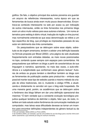 gráfica. De fato, o objetivo principal dos autores pioneiros era guardar
um arquivo de referências interessantes, numa época em que as
ferramentas de busca ainda eram muito pouco desenvolvidas. Encon-
trava-se conteúdo interessante na web por acaso ou por indicação
de outros internautas, então os links fornecidos nos primeiros blogs
eram um ativo muito valioso para seus autores e leitores. Um nome al-
ternativo para weblog é diário virtual, tradução do inglês on-line journal,
mas normalmente entende-se que essa denominação se refere a um
tipo específico de blog, que privilegia as impressões pessoais de seu
autor em detrimento dos links comentados.
      Os pesquisadores que se debruçam sobre esse objeto, sobre-
tudo os de origem americana, tendem a adotar uma definição baseada
na fórmula proposta por Blood (2002): uma página da web atualizada
freqüentemente com entradas datadas, as mais novas posicionadas
no topo, contando quase sempre com espaços para comentários. Há
pesquisadores que definem os blogs a partir de características de sua
linguagem e narrativa, apontando, no mais das vezes, a auto-refe-
rência e a subjetividade que conformam esse gênero textual.3 Auto-
res de ambos os grupos tendem a identificar também os blogs com
as ferramentas de publicação usadas para produzi-los – embora seja
possível manter esse tipo de website usando o mesmo método da cria-
ção de sítios tradicionais, isto é, mudando o código HTML e atuali-
zando-o diretamente no servidor em que o blog está hospedado. De
uma maneira geral, porém, os acadêmicos que se debruçam sobre
o fenômeno dos blogs falham em dar uma definição operacional dos
mesmos.4 É bem verdade que a constante evolução tecnológica pre-
judica qualquer tentativa de delimitar o objeto, fator que, de resto, in-
terfere em todo estudo sobre fenômenos da comunicação mediada por
computador, mas talvez essa dificuldade devesse se tornar um incen­
tivo para encontrar definições independentes do gênero textual ou da
3 Ver, por exemplo, Sibilia (2003) ou Primo (2005).
4 Ver Schittine (2004), por exemplo, que faz uma análise do uso dos blogs para a escrita íntima sem
definir claramente o que entende por blog em nenhum momento.



                                               95
 