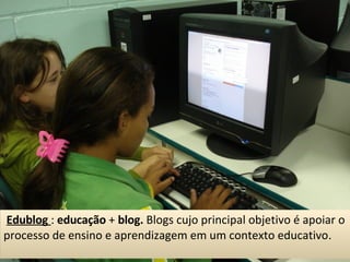 Edublog   :  educação  +  blog.  Blogs cujo principal objetivo é apoiar o processo de ensino e aprendizagem em um contexto educativo .  
