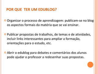 POR QUE  TER UM EDUBLOG? Organizar o processo de aprendizagem: publicam-se no blog os aspectos formais da matéria que se vai ensinar.  Publicar propostas de trabalhos, de temas e de atividades, incluir links interessantes para ampliar a formação, orientações para o estudo, etc.  Abrir o edublog para debates e comentários dos alunos pode ajudar o professor a redesenhar suas propostas.  