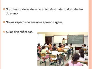 O professor deixa de ser o único destinatário do trabalho do aluno. Novos espaços de ensino e aprendizagem. Aulas diversificadas. 