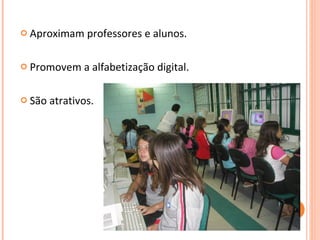 Aproximam professores e alunos. Promovem a alfabetização digital. São atrativos. 