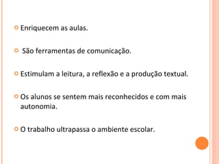 Enriquecem as aulas. São ferramentas de comunicação. Estimulam a leitura, a reflexão e a produção textual.  Os alunos se sentem mais reconhecidos e com mais autonomia. O trabalho ultrapassa o ambiente escolar.  