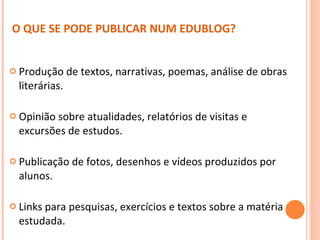 Produção de textos, narrativas, poemas, análise de obras literárias. Opinião sobre atualidades, relatórios de visitas e excursões de estudos.  Publicação de fotos, desenhos e vídeos produzidos por alunos. Links para pesquisas, exercícios e textos sobre a matéria estudada. O QUE SE PODE PUBLICAR NUM EDUBLOG? 