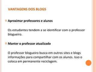 VANTAGENS DOS BLOGS Aproximar professores e alunos Os estudantes tendem a se identificar com o professor blogueiro. Manter o professor atualizado   O professor blogueiro busca em outros sites e blogs informações para compartilhar com os alunos. Isso o coloca em permanente reciclagem.  