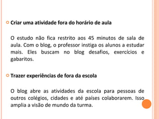 Criar uma atividade fora do horário de aula  O estudo não fica restrito aos 45 minutos de sala de aula. Com o blog, o professor instiga os alunos a estudar mais. Eles buscam no blog desafios, exercícios e gabaritos. Trazer experiências de fora da escola  O blog abre as atividades da escola para pessoas de outros colégios, cidades e até países colaborarem. Isso amplia a visão de mundo da turma.  