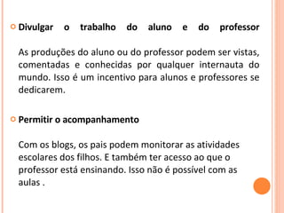 Divulgar o trabalho do aluno e do professor   As produções do aluno ou do professor podem ser vistas, comentadas e conhecidas por qualquer internauta do mundo. Isso é um incentivo para alunos e professores se dedicarem. Permitir o acompanhamento   Com os blogs, os pais podem monitorar as atividades escolares dos filhos. E também ter acesso ao que o professor está ensinando. Isso não é possível com as aulas . 