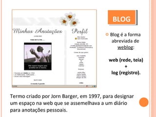 Blog é a forma abreviada de   weblog :   web (rede, teia)  +  log (registro). BLOG Termo criado por Jorn Barger, em 1997, para designar um espaço na web que se assemelhava a um diário para anotações pessoais. 