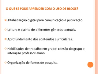 O QUE SE PODE APRENDER COM O USO DE BLOGS?   Alfabetização digital para comunicação e publicação. Leitura e escrita de diferentes gêneros textuais. Aprofundamento dos conteúdos curriculares. Habilidades de trabalho em grupo: coesão do grupo e interação professor-aluno. Organização de fontes de pesquisa. 