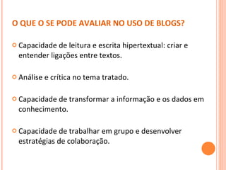 O QUE O SE PODE AVALIAR NO USO DE BLOGS? Capacidade de leitura e escrita hipertextual: criar e entender ligações entre textos. Análise e crítica no tema tratado.  Capacidade de transformar a informação e os dados em conhecimento. Capacidade de trabalhar em grupo e desenvolver estratégias de colaboração. 