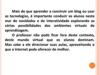 Mais do que aprender a construir um blog ou usar as tecnologias, é importante conduzir os alunos neste mar de novidades e de interatividade explorando as várias possibilidades dos ambientes virtuais de aprendizagem.  O professor não pode ficar fora deste contexto, deste mundo virtual que os alunos dominam. Mas cabe a ele direcionar suas aulas, aproveitando o que a internet pode oferecer de melhor. 