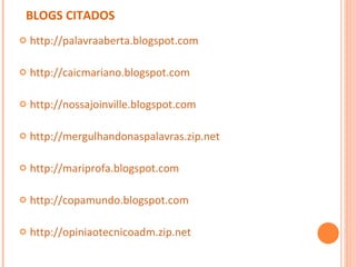 BLOGS CITADOS http://palavraaberta.blogspot.com http://caicmariano.blogspot.com http://nossajoinville.blogspot.com http://mergulhandonaspalavras.zip.net http://mariprofa.blogspot.com http://copamundo.blogspot.com http://opiniaotecnicoadm.zip.net 