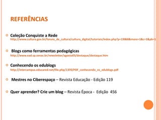 REFERÊNCIAS Coleção Conquiste a Rede  http://www.cultura.gov.br/foruns_de_cultura/cultura_digital/tutoriais/index.php?p=19068&more=1&c=1&pb=1 Blogs como ferramentas pedagógicas  http://www.ead.sp.senac.br/newsletter/agosto05/destaque/destaque.htm Conhecendo os edublogs http://intercampus.educared.net/file.php/1370/PDF_conhecendo_os_edublogs.pdf   Mestres no Ciberespaço  – Revista Educação - Edição 119 Quer aprender? Crie um blog  – Revista Época -  Edição  456 